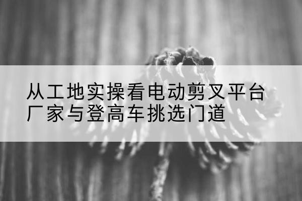 二道电动剪叉升降平台厂家-从工地实操看电动剪叉平台厂家与登高车挑选门道