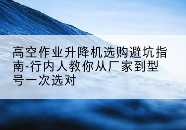 二道升降平台厂家-高空作业升降机选购避坑指南-行内人教你从厂家到型号一次选对