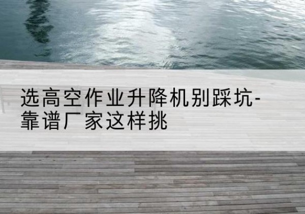 二道剪叉式升降机厂家-选高空作业升降机别踩坑-靠谱厂家这样挑