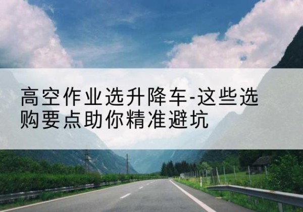 二道升降车厂家-高空作业选升降车-这些选购要点助你*避坑
