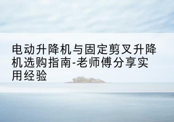 二道电动升降机怎么选-电动升降机与固定剪叉升降机选购指南-老师傅分享实用经验