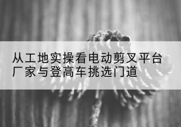 二道电动剪叉升降平台厂家-从工地实操看电动剪叉平台厂家与登高车挑选门道